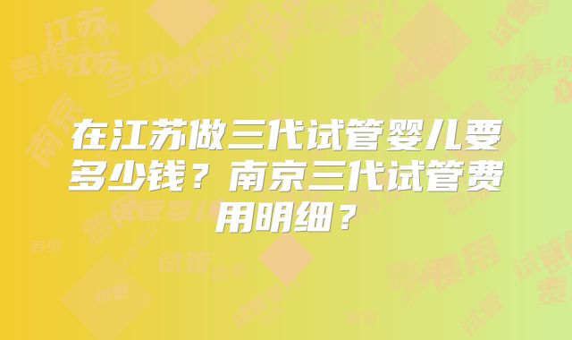 在江苏做三代试管婴儿要多少钱?南京三代试管费用明细?