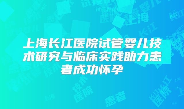 上海长江医院试管婴儿技术研究与临床实践助力患者成功怀孕