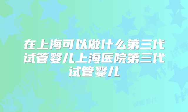 在上海可以做什么第三代试管婴儿上海医院第三代试管婴儿