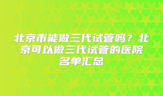 北京市能做三代试管吗？北京可以做三代试管的医院名单汇总