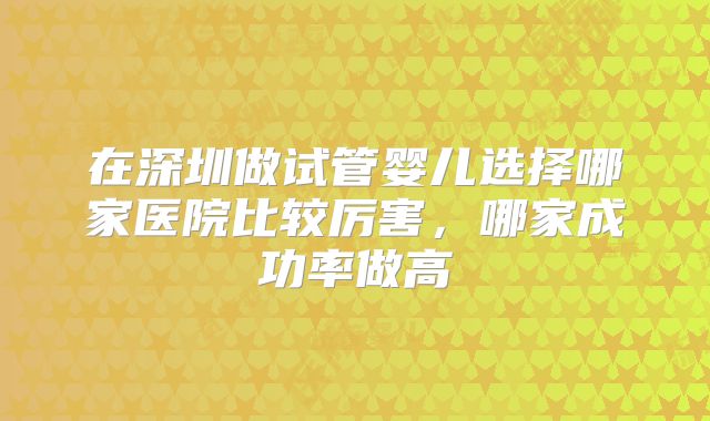 在深圳做试管婴儿选择哪家医院比较厉害，哪家成功率做高