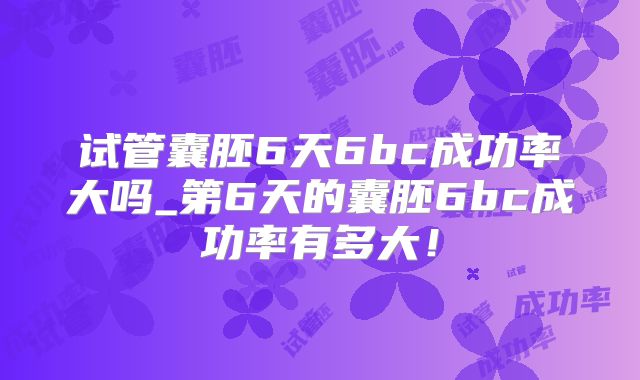试管囊胚6天6bc成功率大吗_第6天的囊胚6bc成功率有多大！
