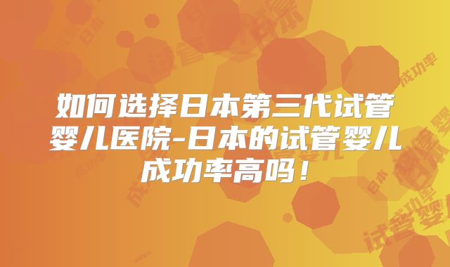 如何选择日本第三代试管婴儿医院-日本的试管婴儿成功率高吗!