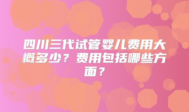 四川三代试管婴儿费用大概多少？费用包括哪些方面？