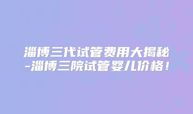 淄博三代试管费用大揭秘-淄博三院试管婴儿价格！