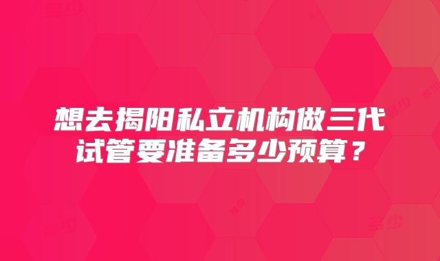 想去揭阳私立机构做三代试管要准备多少预算?