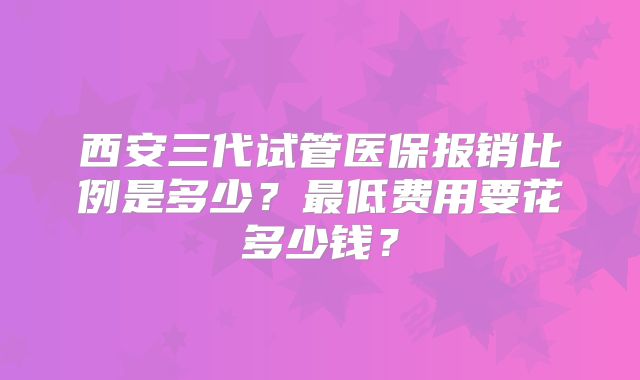 西安三代试管医保报销比例是多少？最低费用要花多少钱？