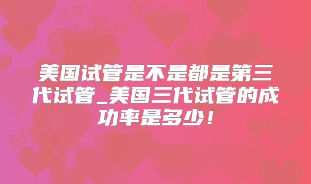 美国试管是不是都是第三代试管_美国三代试管的成功率是多少！
