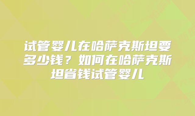 试管婴儿在哈萨克斯坦要多少钱？如何在哈萨克斯坦省钱试管婴儿