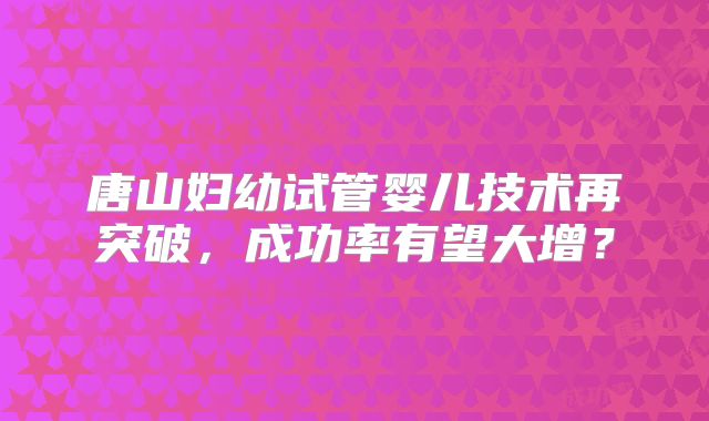 唐山妇幼试管婴儿技术再突破，成功率有望大增？