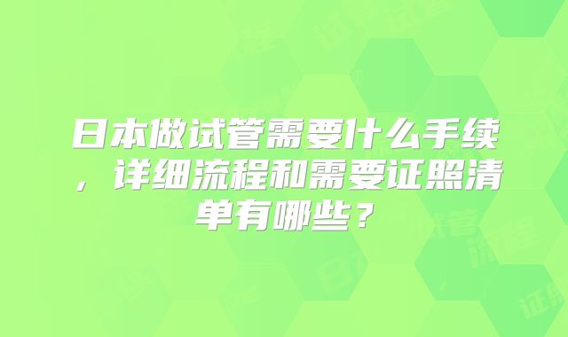 日本做试管需要什么手续，详细流程和需要证照清单有哪些？