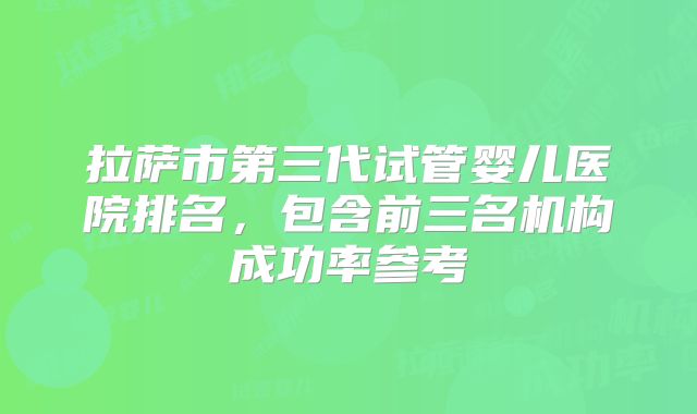 拉萨市第三代试管婴儿医院排名，包含前三名机构成功率参考