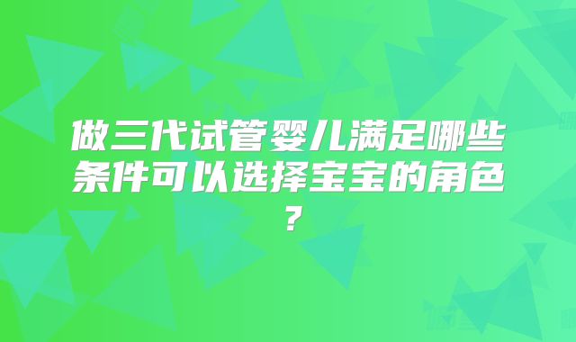做三代试管婴儿满足哪些条件可以选择宝宝的角色？