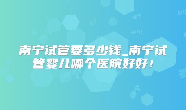 南宁试管要多少钱_南宁试管婴儿哪个医院好好！