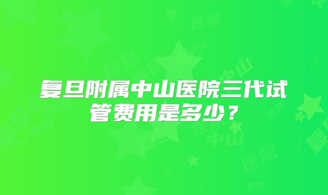 复旦附属中山医院三代试管费用是多少？