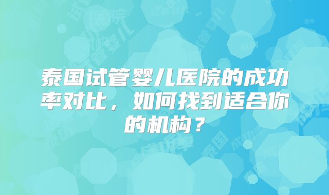 泰国试管婴儿医院的成功率对比，如何找到适合你的机构？