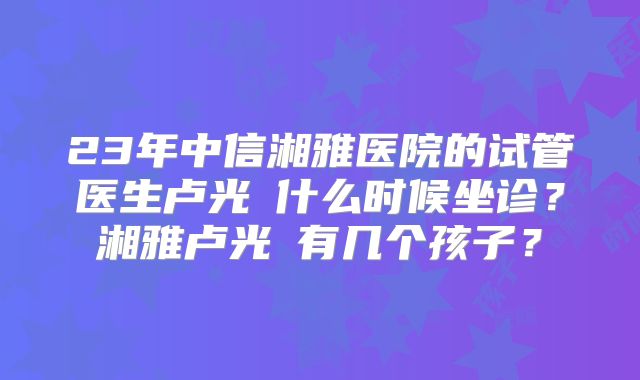 23年中信湘雅医院的试管医生卢光琇什么时候坐诊？湘雅卢光琇有几个孩子？