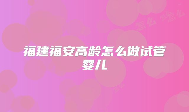 福建福安高龄怎么做试管婴儿