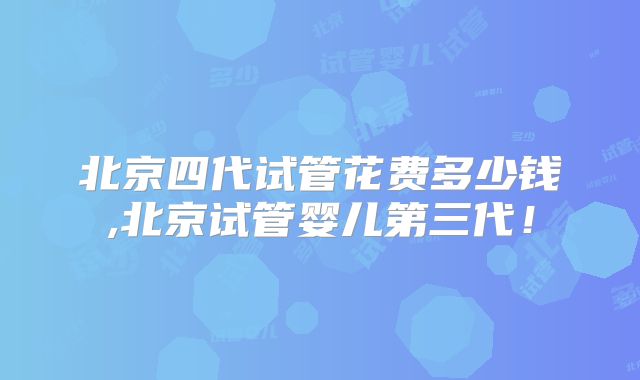 北京四代试管花费多少钱,北京试管婴儿第三代!