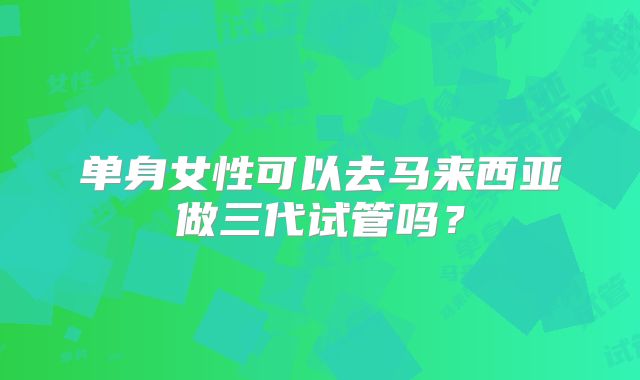 单身女性可以去马来西亚做三代试管吗？