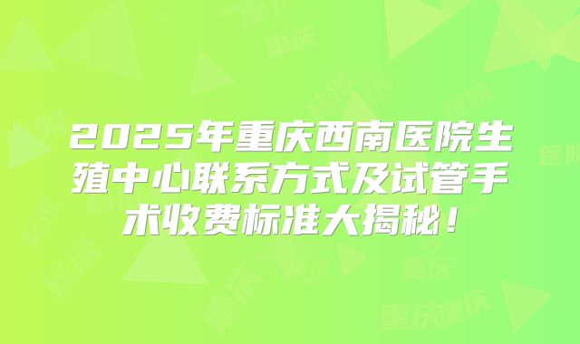 2025年重庆西南医院生殖中心联系方式及试管手术收费标准大揭秘！