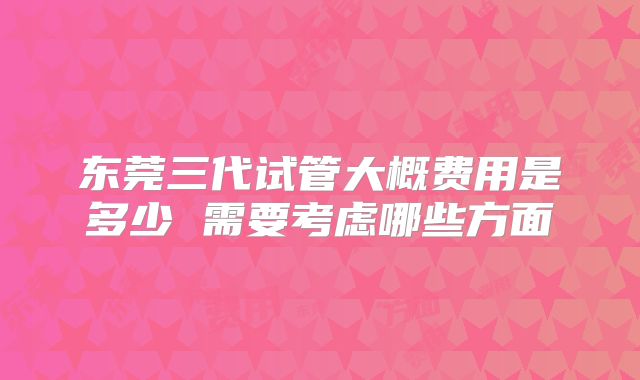 东莞三代试管大概费用是多少 需要考虑哪些方面