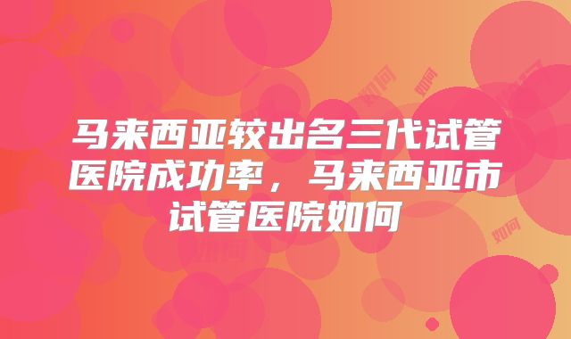 马来西亚较出名三代试管医院成功率，马来西亚市试管医院如何
