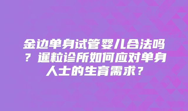 金边单身试管婴儿合法吗？暹粒诊所如何应对单身人士的生育需求？
