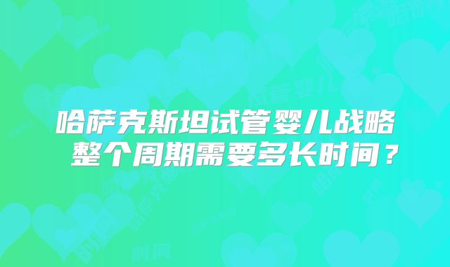 哈萨克斯坦试管婴儿战略 整个周期需要多长时间？