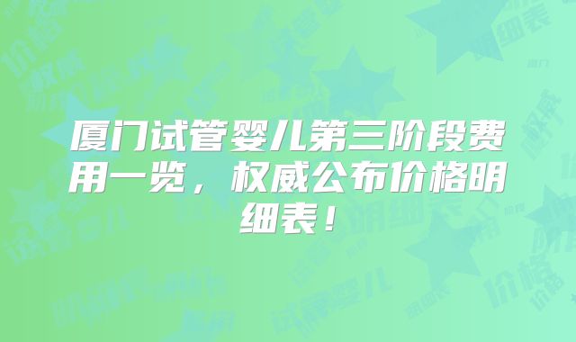 厦门试管婴儿第三阶段费用一览，权威公布价格明细表！