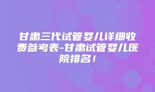 甘肃三代试管婴儿详细收费参考表-甘肃试管婴儿医院排名！