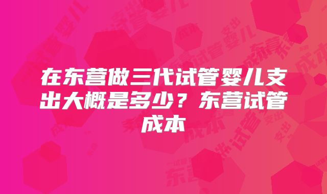 在东营做三代试管婴儿支出大概是多少？东营试管成本