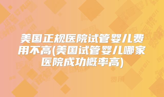 美国正规医院试管婴儿费用不高(美国试管婴儿哪家医院成功概率高)