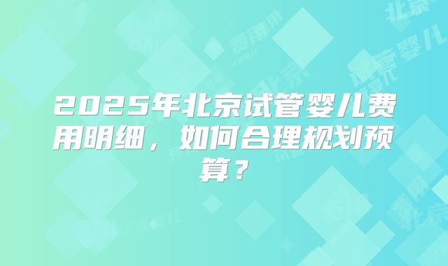 2025年北京试管婴儿费用明细，如何合理规划预算？