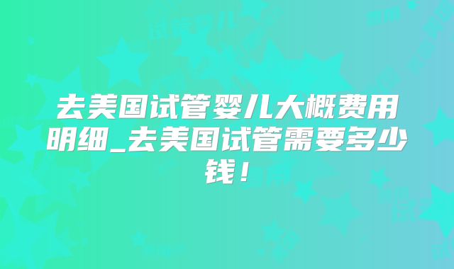 去美国试管婴儿大概费用明细_去美国试管需要多少钱!