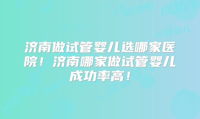 济南做试管婴儿选哪家医院!济南哪家做试管婴儿成功率高!