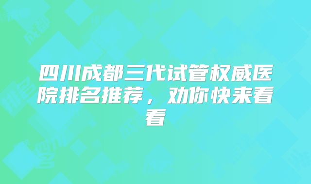 四川成都三代试管权威医院排名推荐,劝你快来看看