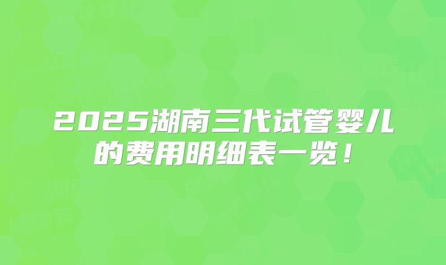 2025湖南三代试管婴儿的费用明细表一览!