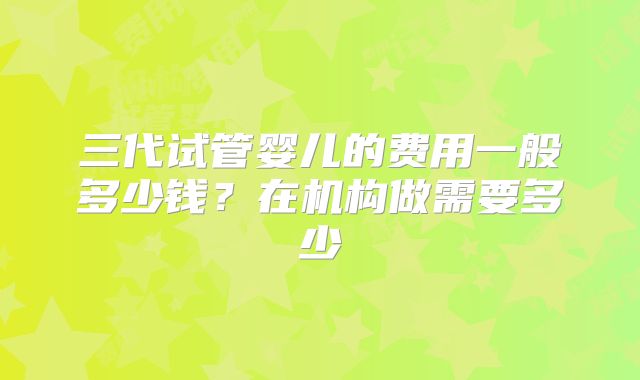 三代试管婴儿的费用一般多少钱？在机构做需要多少