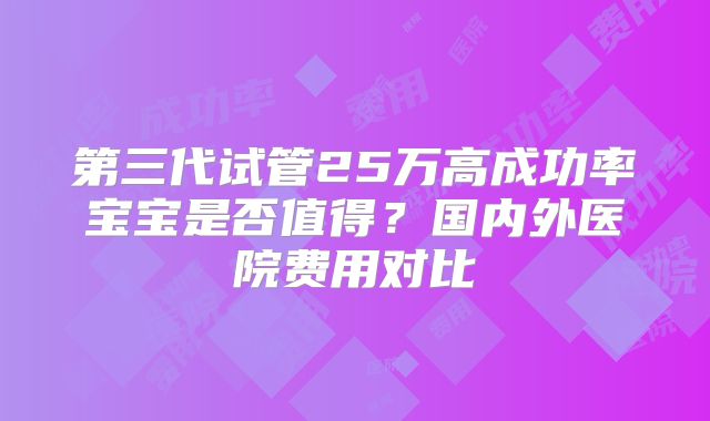 第三代试管25万高成功率宝宝是否值得？国内外医院费用对比