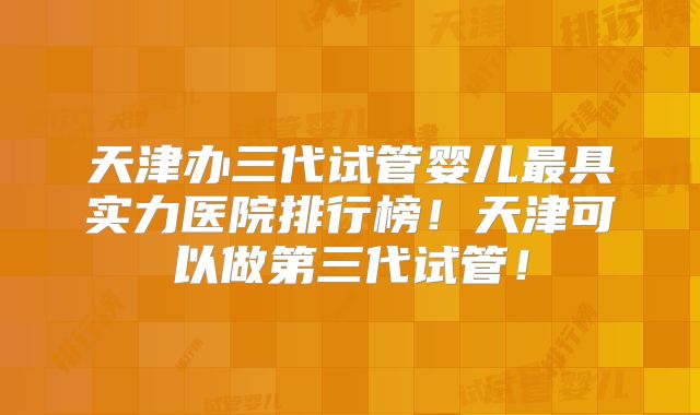 天津办三代试管婴儿最具实力医院排行榜！天津可以做第三代试管！