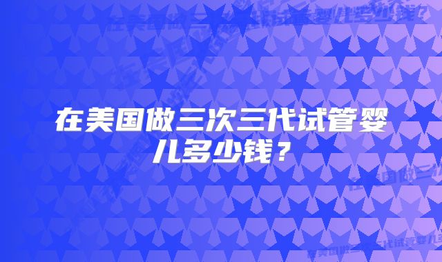 在美国做三次三代试管婴儿多少钱?
