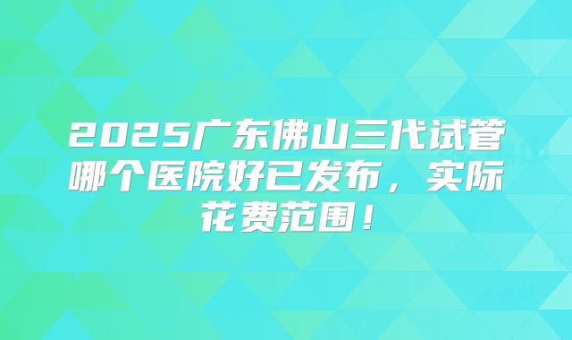 2025广东佛山三代试管哪个医院好已发布,实际花费范围!