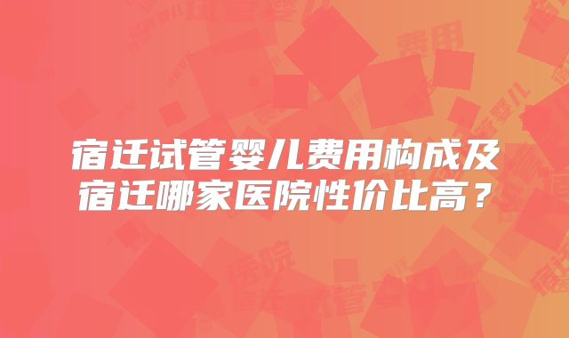 宿迁试管婴儿费用构成及宿迁哪家医院性价比高？