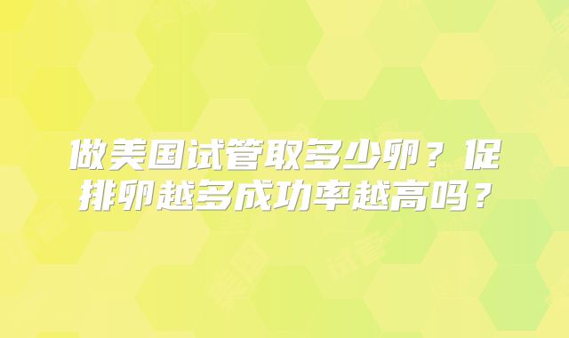 做美国试管取多少卵？促排卵越多成功率越高吗？