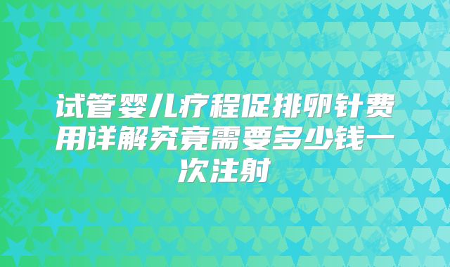 试管婴儿疗程促排卵针费用详解究竟需要多少钱一次注射