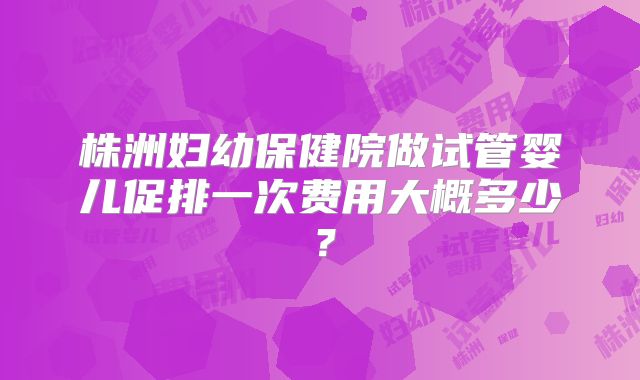 株洲妇幼保健院做试管婴儿促排一次费用大概多少？