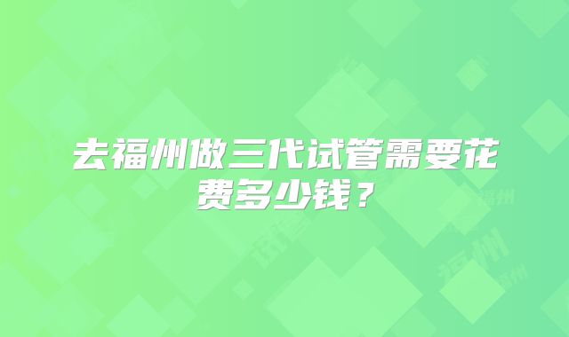 去福州做三代试管需要花费多少钱?