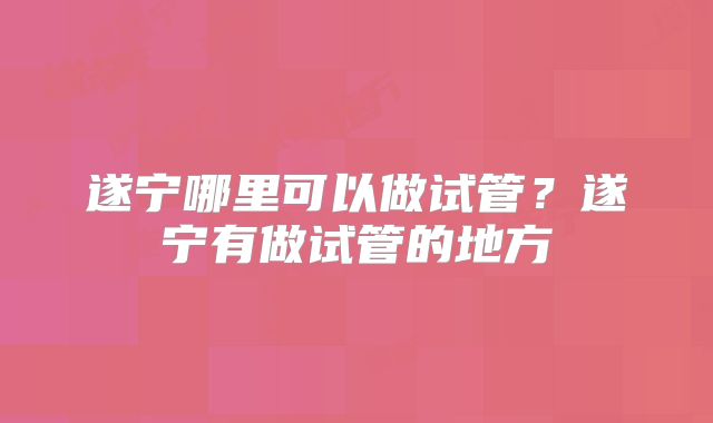 遂宁哪里可以做试管？遂宁有做试管的地方