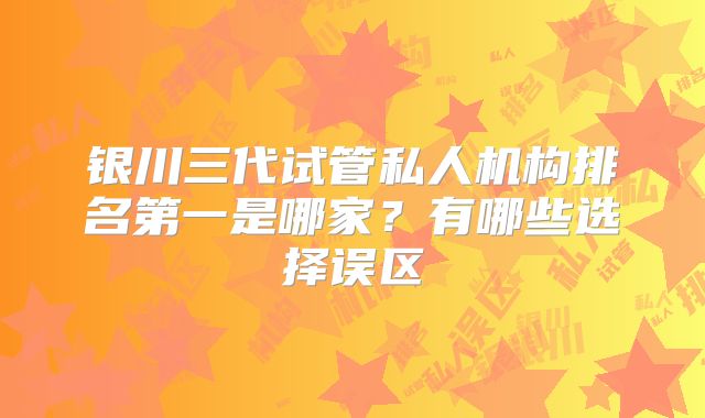 银川三代试管私人机构排名第一是哪家？有哪些选择误区